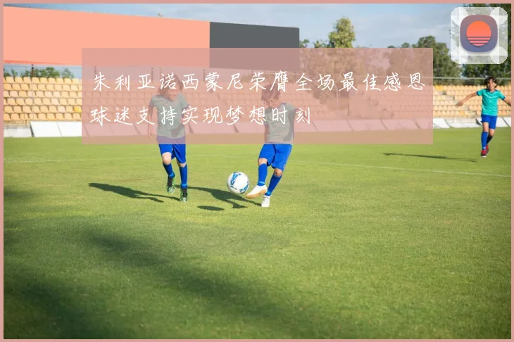 朱利亚诺西蒙尼荣膺全场最佳感恩球迷支持实现梦想时刻