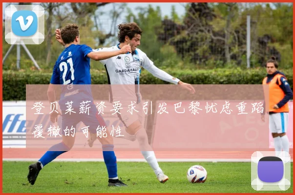 登贝莱薪资要求引发巴黎忧虑重蹈覆辙的可能性