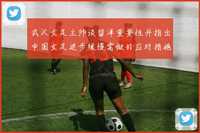 武汉女足主帅谈留洋重要性并指出中国女足进步缓慢需做好应对措施