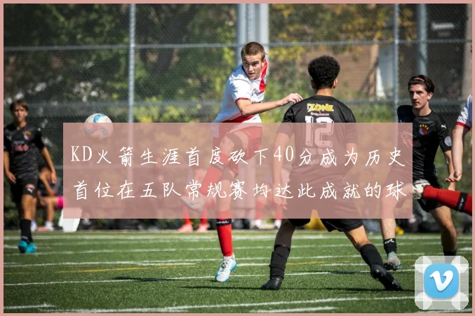 KD火箭生涯首度砍下40分成为历史首位在五队常规赛均达此成就的球员