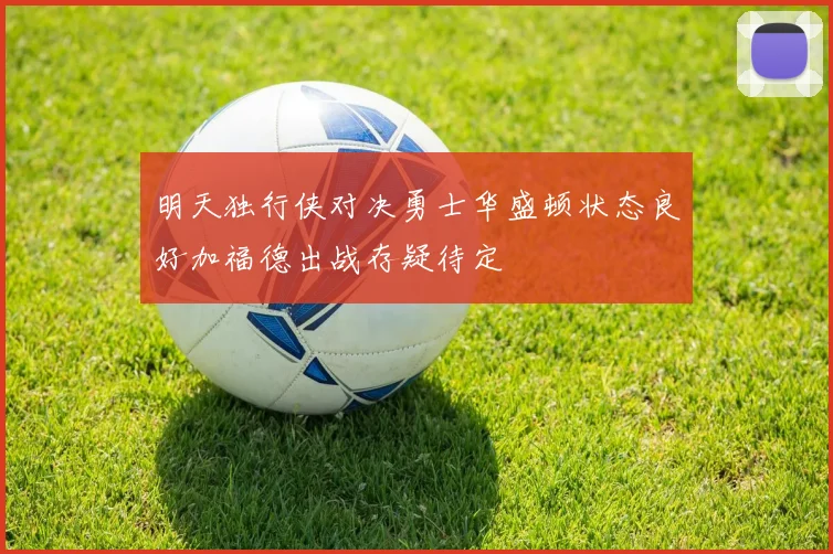 明天独行侠对决勇士华盛顿状态良好加福德出战存疑待定