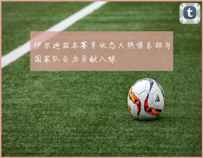 伊尔迪兹本赛季状态火热俱乐部与国家队合力贡献八球