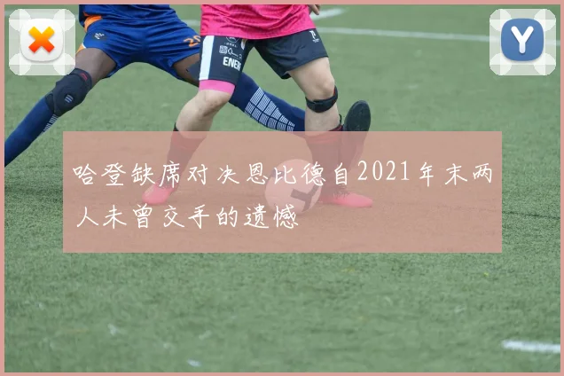 哈登缺席对决恩比德自2021年末两人未曾交手的遗憾