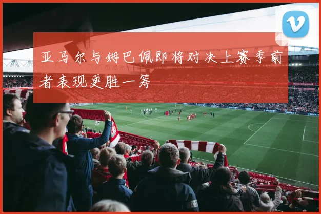 亚马尔与姆巴佩即将对决上赛季前者表现更胜一筹