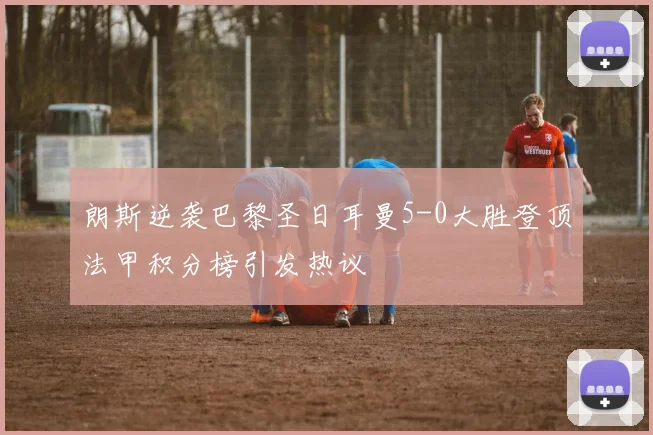 朗斯逆袭巴黎圣日耳曼5-0大胜登顶法甲积分榜引发热议
