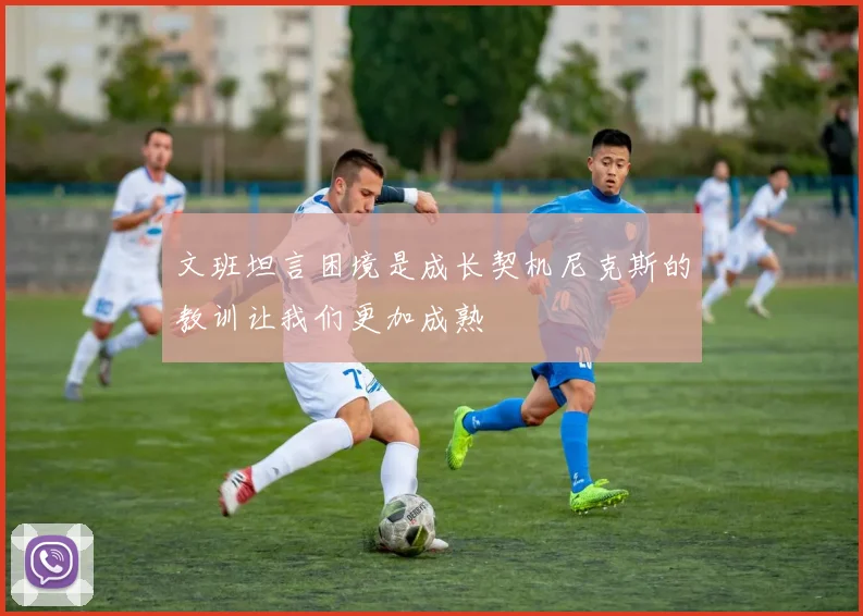 文班坦言困境是成长契机尼克斯的教训让我们更加成熟