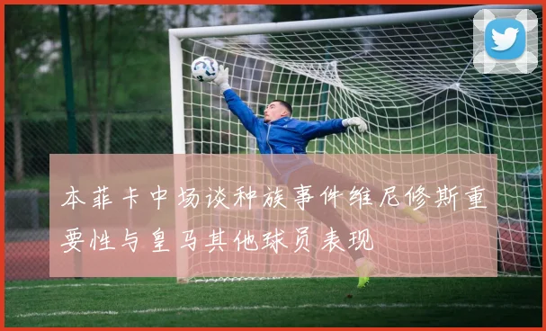 本菲卡中场谈种族事件维尼修斯重要性与皇马其他球员表现