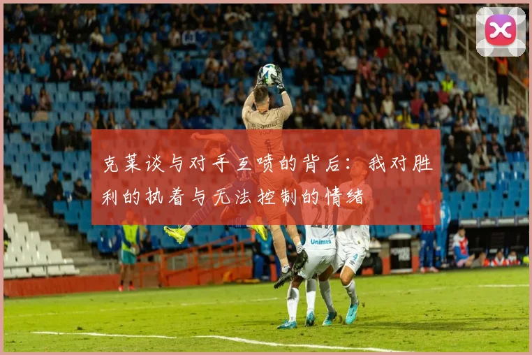 克莱谈与对手互喷的背后：我对胜利的执着与无法控制的情绪
