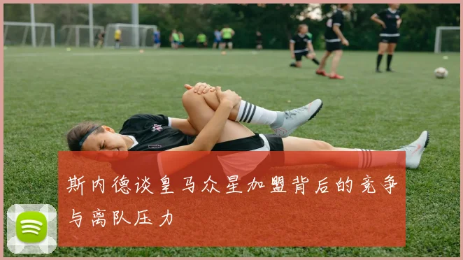 斯内德谈皇马众星加盟背后的竞争与离队压力