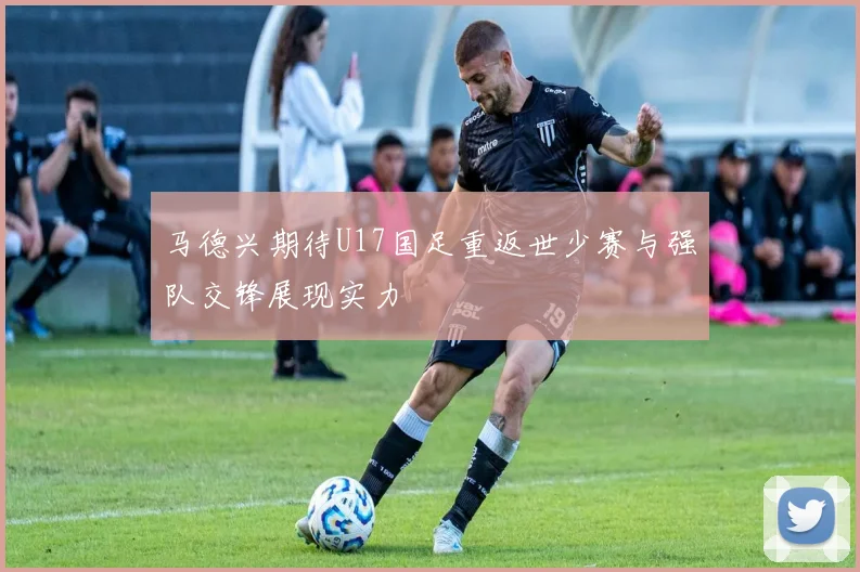 马德兴期待U17国足重返世少赛与强队交锋展现实力
