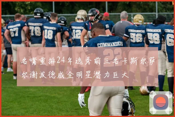 名嘴重排24年选秀前三名卡斯尔萨尔谢泼德成全明星潜力巨大