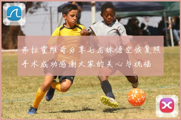 弗拉霍维奇分享七龙珠悟空恢复照手术成功感谢大家的关心与祝福