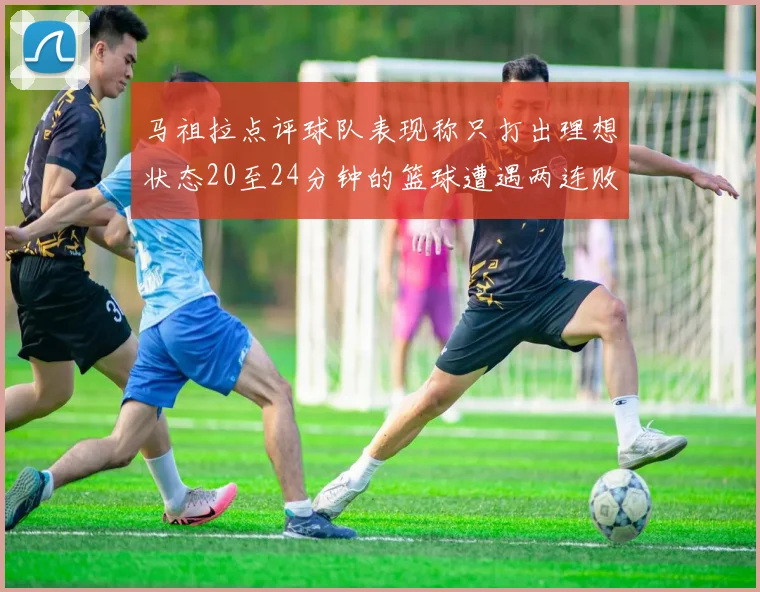 马祖拉点评球队表现称只打出理想状态20至24分钟的篮球遭遇两连败