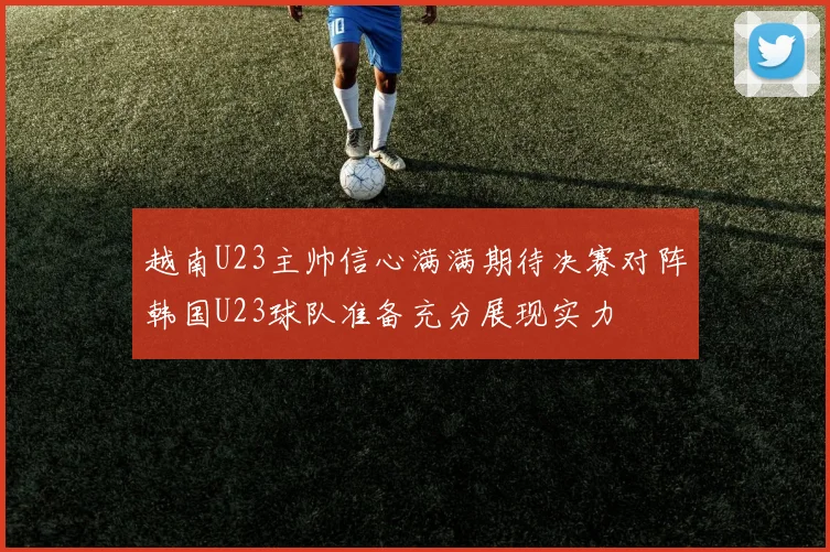 越南U23主帅信心满满期待决赛对阵韩国U23球队准备充分展现实力