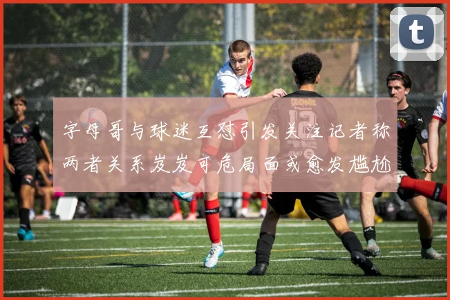 字母哥与球迷互怼引发关注记者称两者关系岌岌可危局面或愈发尴尬
