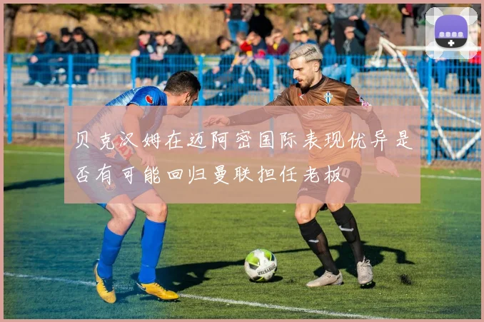 贝克汉姆在迈阿密国际表现优异是否有可能回归曼联担任老板
