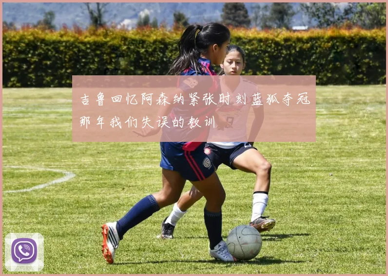 吉鲁回忆阿森纳紧张时刻蓝狐夺冠那年我们失误的教训