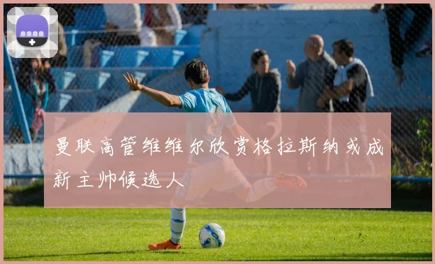 曼联高管维维尔欣赏格拉斯纳或成新主帅候选人