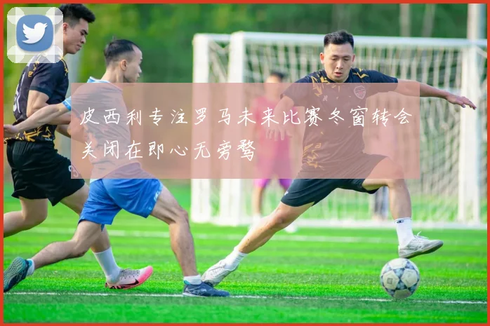 皮西利专注罗马未来比赛冬窗转会关闭在即心无旁骛