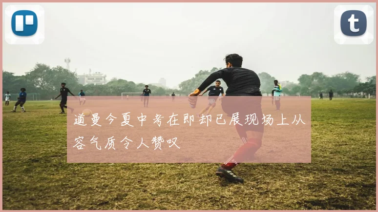 道曼今夏中考在即却已展现场上从容气质令人赞叹