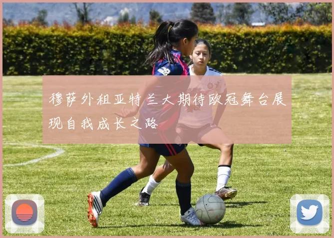 穆萨外租亚特兰大期待欧冠舞台展现自我成长之路