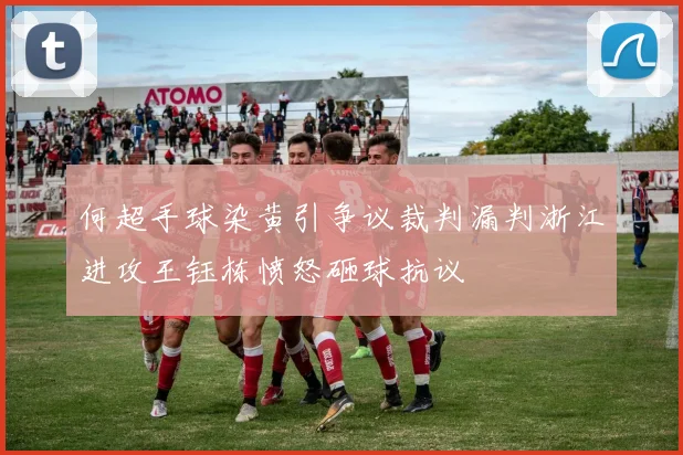 何超手球染黄引争议裁判漏判浙江进攻王钰栋愤怒砸球抗议