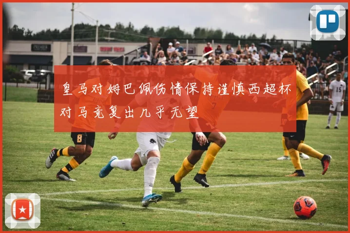 皇马对姆巴佩伤情保持谨慎西超杯对马竞复出几乎无望