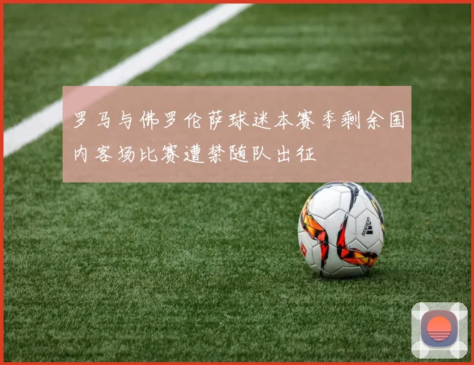 罗马与佛罗伦萨球迷本赛季剩余国内客场比赛遭禁随队出征