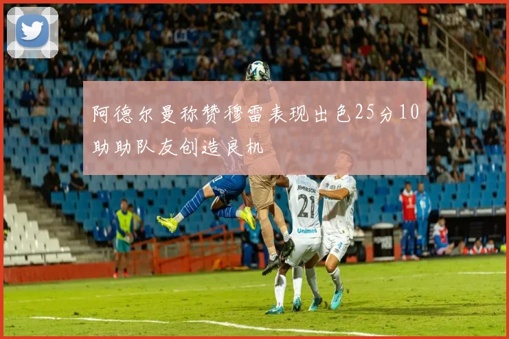 阿德尔曼称赞穆雷表现出色25分10助助队友创造良机