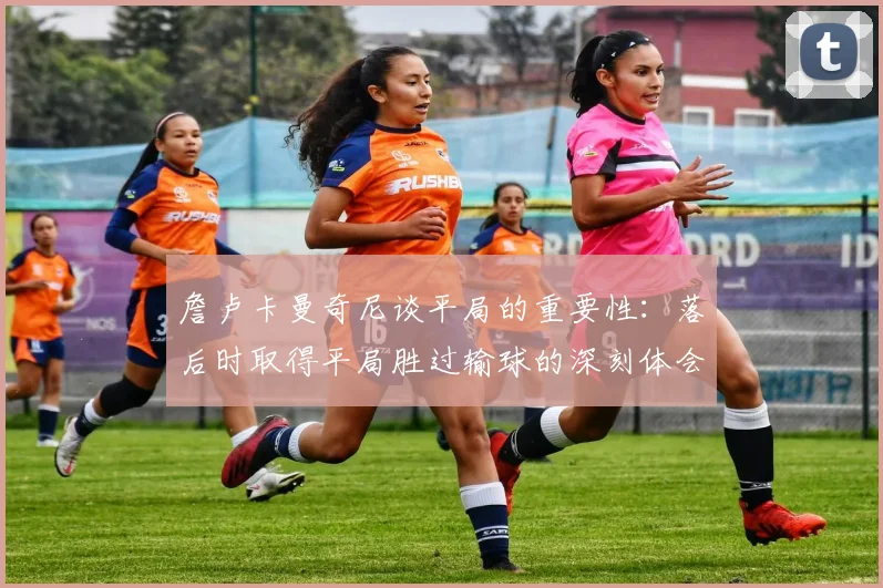 詹卢卡曼奇尼谈平局的重要性：落后时取得平局胜过输球的深刻体会