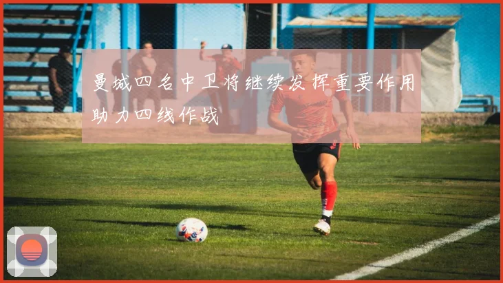 曼城四名中卫将继续发挥重要作用助力四线作战