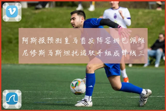 阿斯报预测皇马首发阵容姆巴佩维尼修斯马斯坦托诺联手组成锋线三叉戟