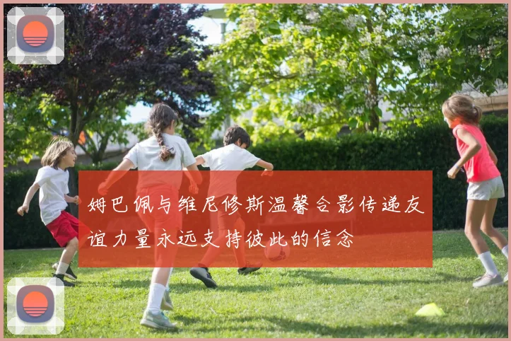 姆巴佩与维尼修斯温馨合影传递友谊力量永远支持彼此的信念